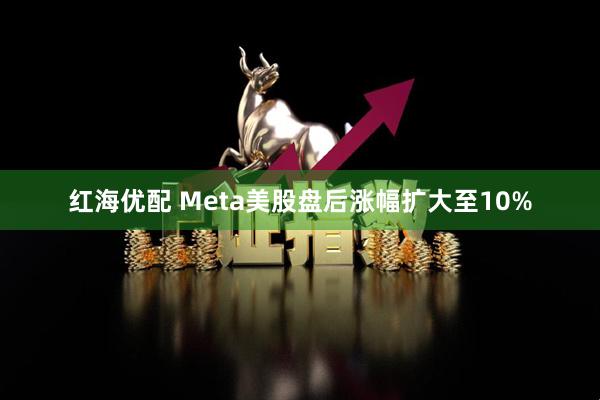 红海优配 Meta美股盘后涨幅扩大至10%