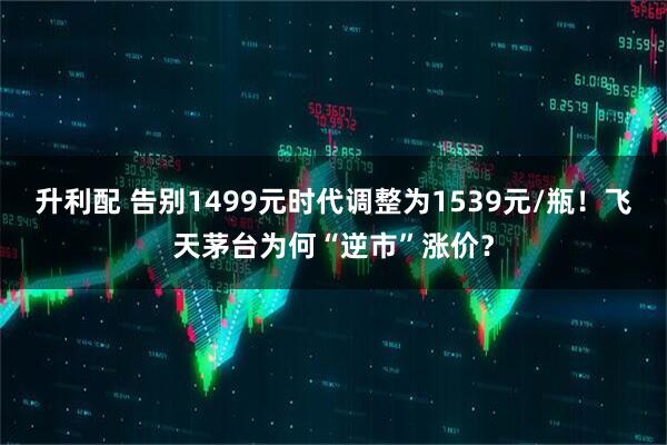 升利配 告别1499元时代调整为1539元/瓶！飞天茅台为何“逆市”涨价？