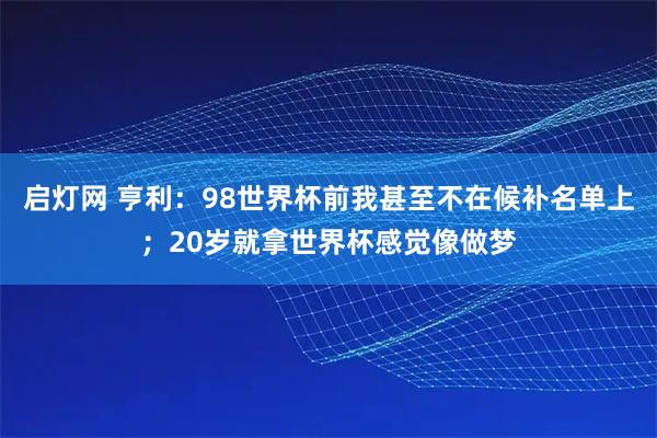 启灯网 亨利：98世界杯前我甚至不在候补名单上；20岁就拿世界杯感觉像做梦