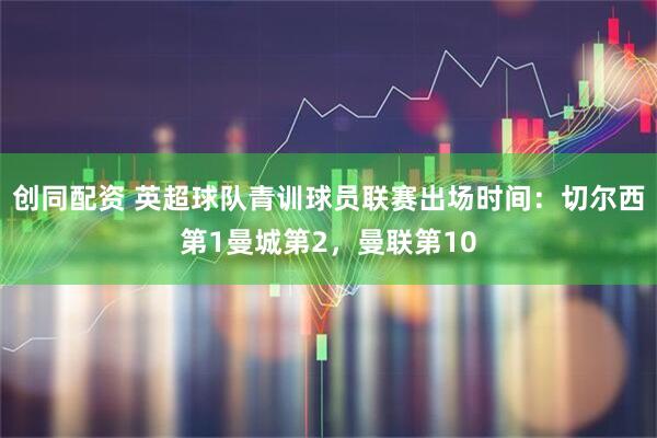 创同配资 英超球队青训球员联赛出场时间：切尔西第1曼城第2，曼联第10