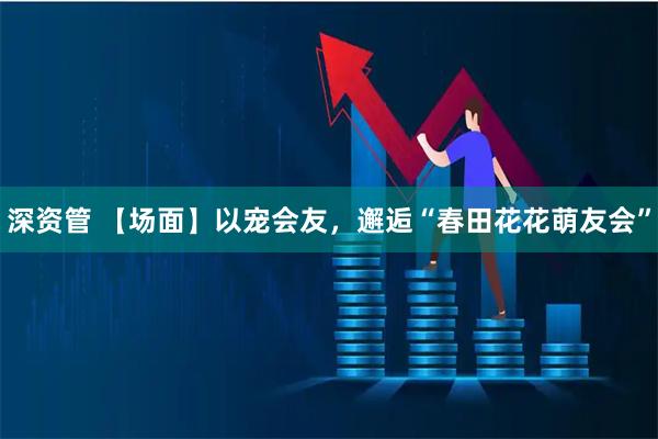 深资管 【场面】以宠会友，邂逅“春田花花萌友会”