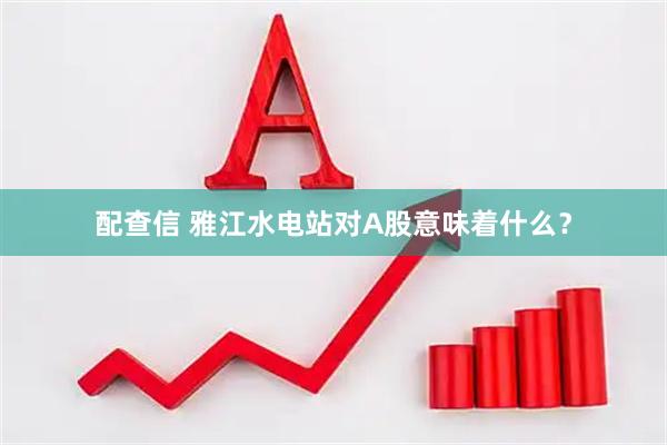 配查信 雅江水电站对A股意味着什么？