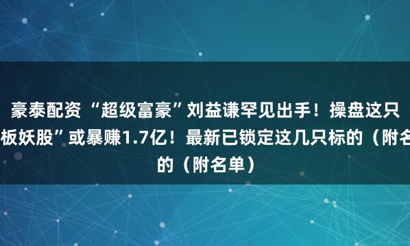 豪泰配资 “超级富豪”刘益谦罕见出手！操盘这只“连板妖股”或暴赚1.7亿！最新已锁定这几只标的（附名单）